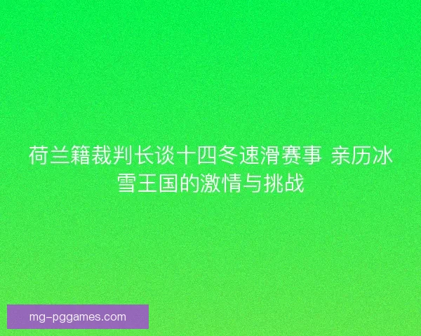 荷兰籍裁判长谈十四冬速滑赛事 亲历冰雪王国的激情与挑战 荷兰籍裁判长谈十四冬速滑赛事 亲历冰雪王国的激情与挑战