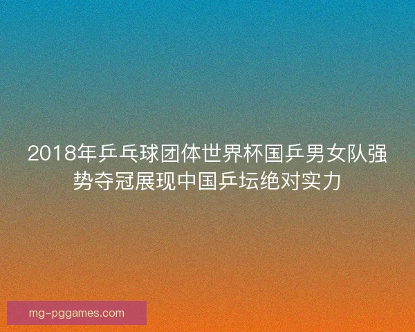 2018年乒乓球团体世界杯国乒男女队强势夺冠展现中国乒坛绝对实力 2018年乒乓球团体世界杯国乒男女队强势夺冠展现中国乒坛绝对实力