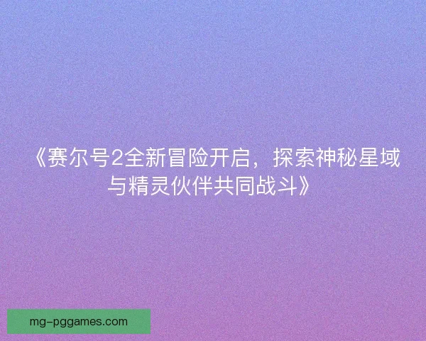 《赛尔号2全新冒险开启,探索神秘星域与精灵伙伴共同战斗》 《赛尔号2全新冒险开启,探索神秘星域与精灵伙伴共同战斗》
