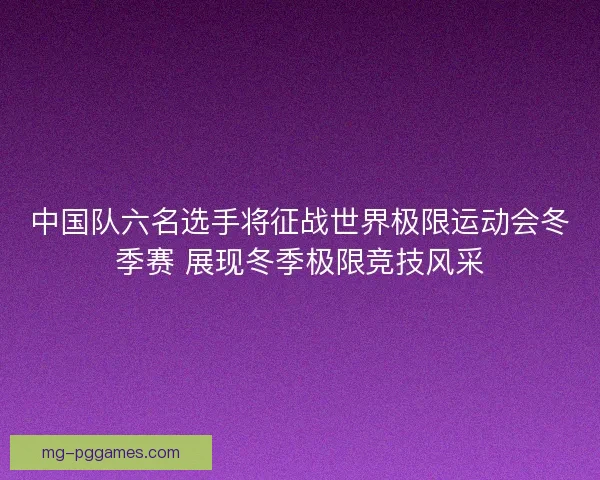 中国队六名选手将征战世界极限运动会冬季赛 展现冬季极限竞技风采 中国队六名选手将征战世界极限运动会冬季赛 展现冬季极限竞技风采