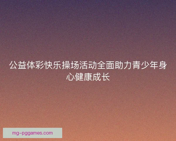 公益体彩快乐操场活动全面助力青少年身心健康成长 公益体彩快乐操场活动全面助力青少年身心健康成长