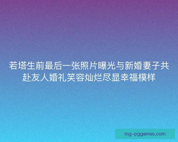 若塔生前最后一张照片曝光与新婚妻子共赴友人婚礼笑容灿烂尽显幸福模样