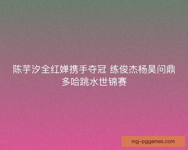陈芋汐全红婵携手夺冠 练俊杰杨昊问鼎多哈跳水世锦赛