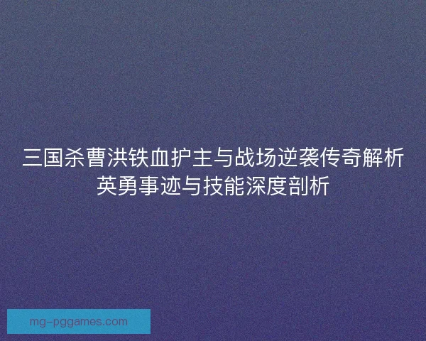 三国杀曹洪铁血护主与战场逆袭传奇解析英勇事迹与技能深度剖析