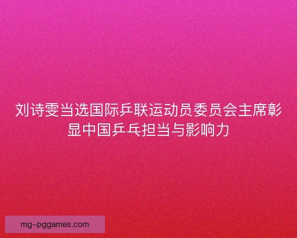 刘诗雯当选国际乒联运动员委员会主席彰显中国乒乓担当与影响力