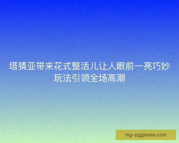 塔猜亚带来花式整活儿让人眼前一亮巧妙玩法引领全场高潮