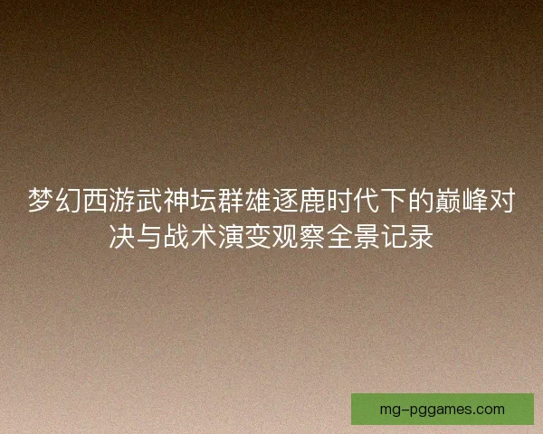 梦幻西游武神坛群雄逐鹿时代下的巅峰对决与战术演变观察全景记录