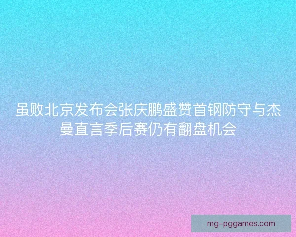 虽败北京发布会张庆鹏盛赞首钢防守与杰曼直言季后赛仍有翻盘机会