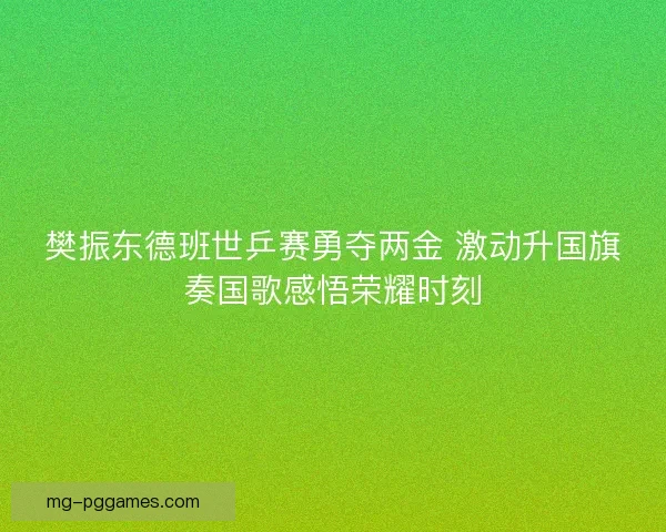樊振东德班世乒赛勇夺两金 激动升国旗奏国歌感悟荣耀时刻