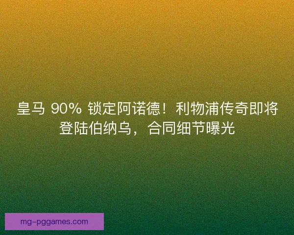 皇马 90% 锁定阿诺德！利物浦传奇即将登陆伯纳乌，合同细节曝光