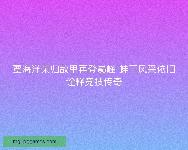 覃海洋荣归故里再登巅峰 蛙王风采依旧诠释竞技传奇 覃海洋荣归故里再登巅峰 蛙王风采依旧诠释竞技传奇