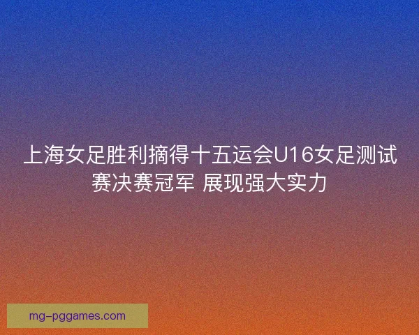 上海女足胜利摘得十五运会U16女足测试赛决赛冠军 展现强大实力 上海女足胜利摘得十五运会U16女足测试赛决赛冠军 展现强大实力