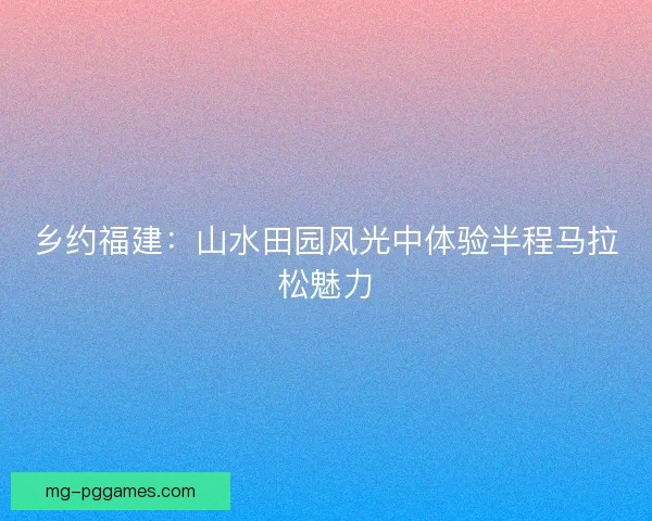 乡约福建：山水田园风光中体验半程马拉松魅力