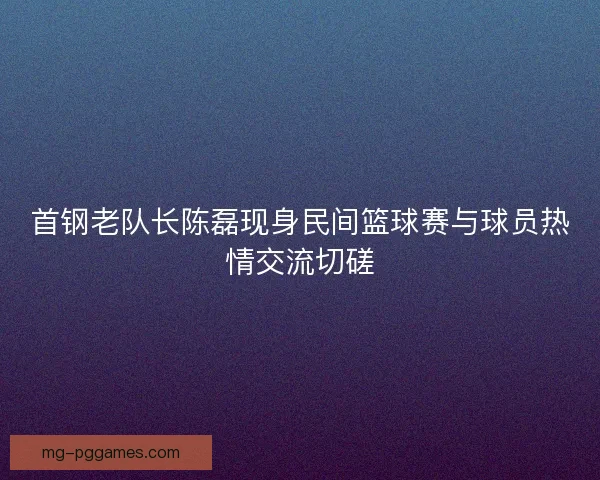 首钢老队长陈磊现身民间篮球赛与球员热情交流切磋 首钢老队长陈磊现身民间篮球赛与球员热情交流切磋