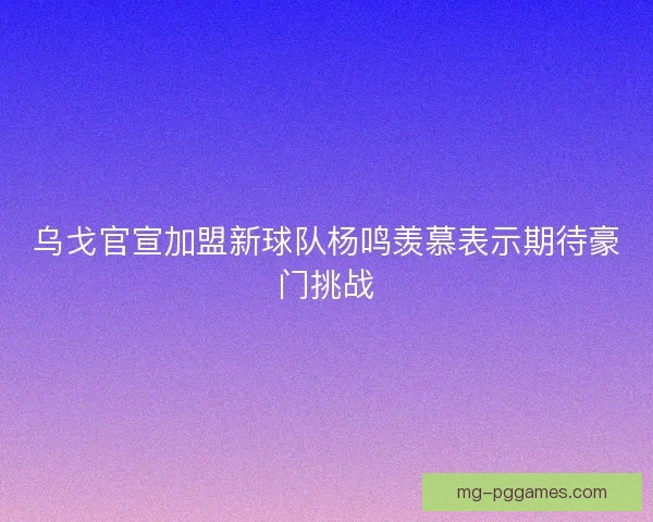 乌戈官宣加盟新球队杨鸣羡慕表示期待豪门挑战 乌戈官宣加盟新球队杨鸣羡慕表示期待豪门挑战