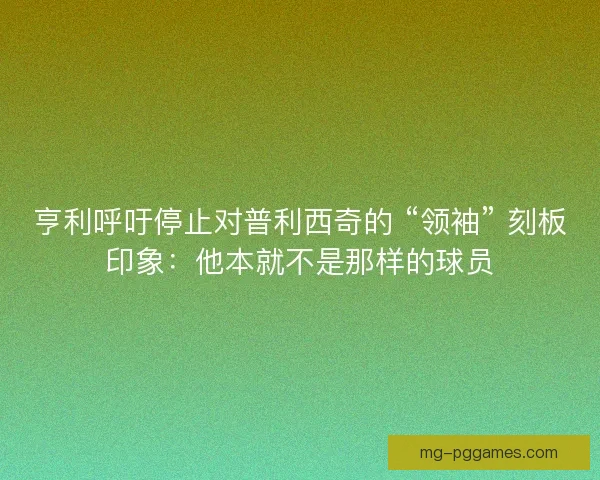 亨利呼吁停止对普利西奇的 “领袖” 刻板印象：他本就不是那样的球员