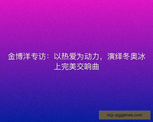 金博洋专访：以热爱为动力，演绎冬奥冰上完美交响曲