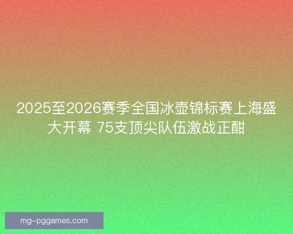 2025至2026赛季全国冰壶锦标赛上海盛大开幕 75支顶尖队伍激战正酣