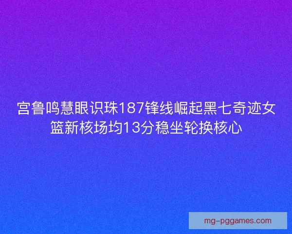 宫鲁鸣慧眼识珠187锋线崛起黑七奇迹女篮新核场均13分稳坐轮换核心