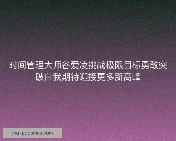 时间管理大师谷爱凌挑战极限目标勇敢突破自我期待迎接更多新高峰