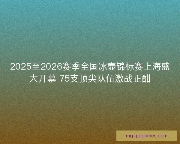 2025至2026赛季全国冰壶锦标赛上海盛大开幕 75支顶尖队伍激战正酣