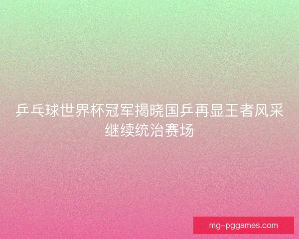 乒乓球世界杯冠军揭晓国乒再显王者风采继续统治赛场
