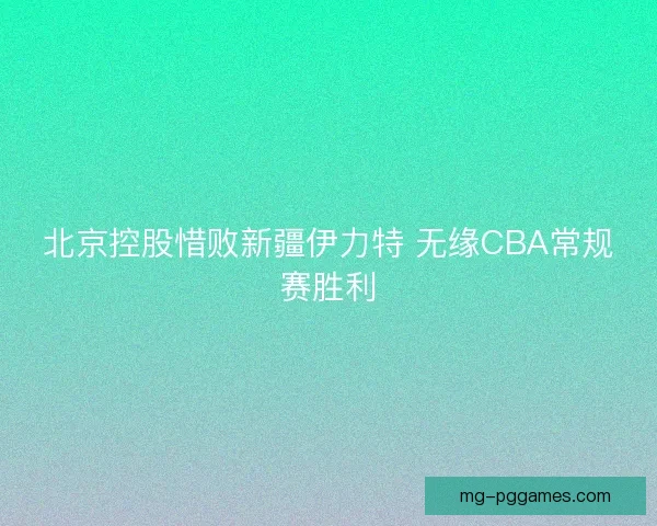 北京控股惜败新疆伊力特 无缘CBA常规赛胜利 北京控股惜败新疆伊力特 无缘CBA常规赛胜利